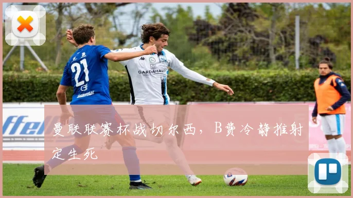 曼联联赛杯战切尔西，B费冷静推射定生死