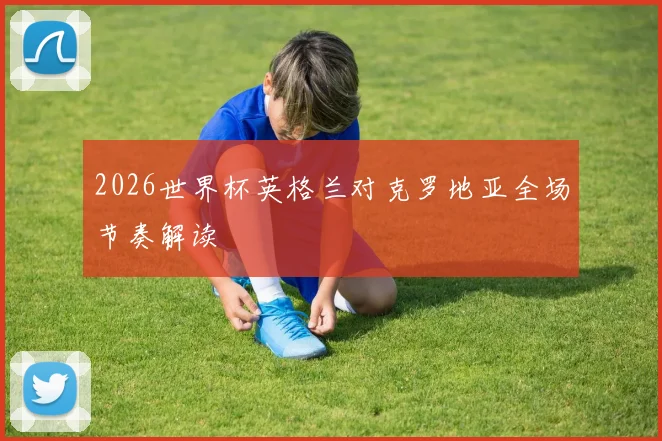 2026世界杯英格兰对克罗地亚全场节奏解读