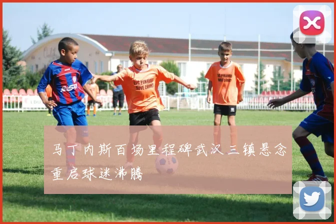 马丁内斯百场里程碑武汉三镇悬念重启球迷沸腾