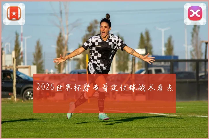 2026世界杯摩洛哥定位球战术看点