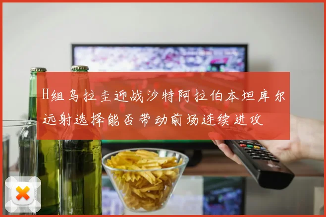 H组乌拉圭迎战沙特阿拉伯本坦库尔远射选择能否带动前场连续进攻