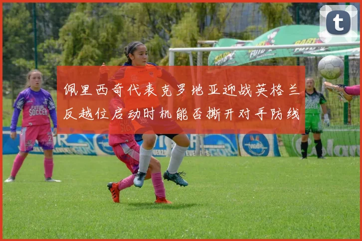 佩里西奇代表克罗地亚迎战英格兰反越位启动时机能否撕开对手防线