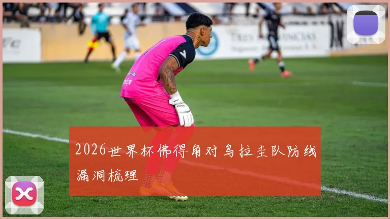 2026世界杯佛得角对乌拉圭队防线漏洞梳理