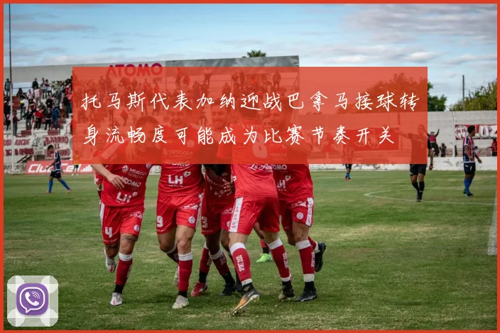 托马斯代表加纳迎战巴拿马接球转身流畅度可能成为比赛节奏开关