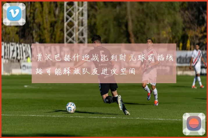 贾汉巴赫什迎战比利时无球前插线路可能释放队友进攻空间
