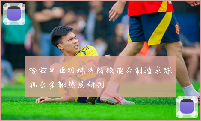 哈兹里面对瑞典防线能否制造点球机会金靴热度研判