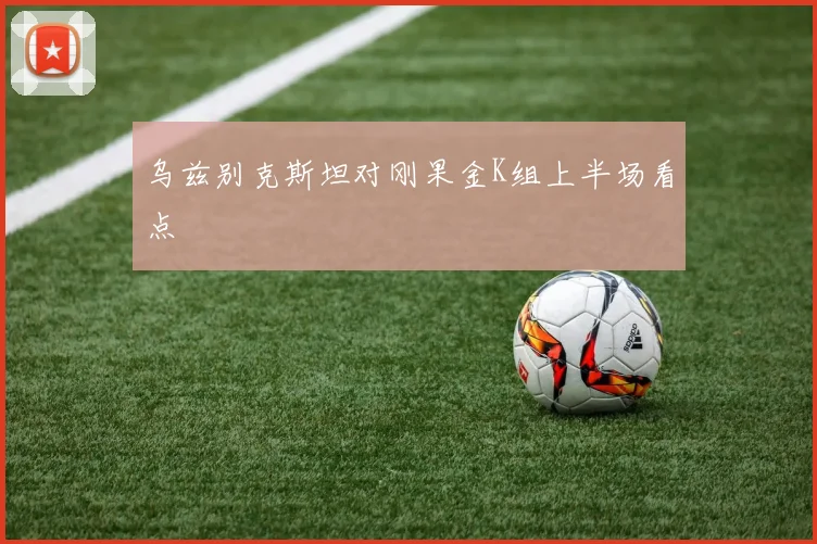 乌兹别克斯坦对刚果金K组上半场看点