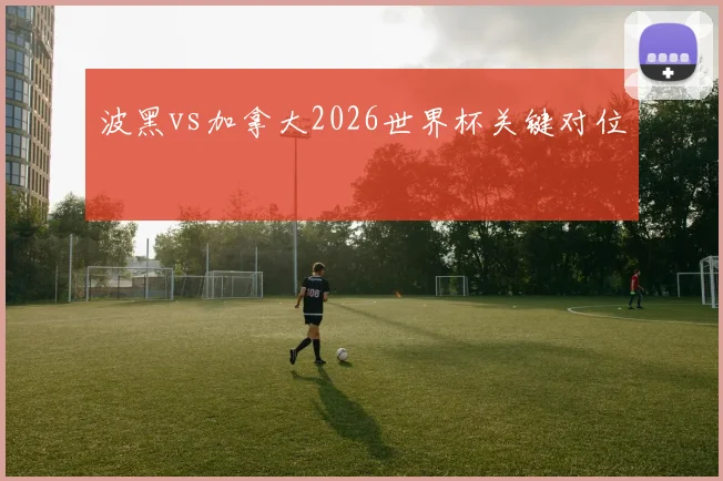 波黑vs加拿大2026世界杯关键对位