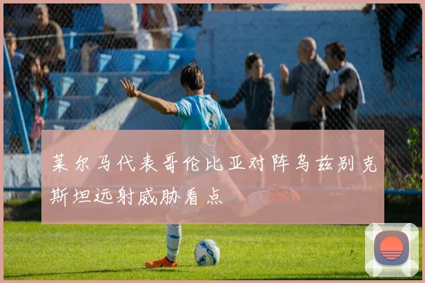 莱尔马代表哥伦比亚对阵乌兹别克斯坦远射威胁看点