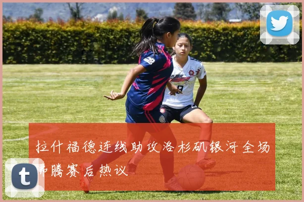 拉什福德连线助攻洛杉矶银河全场沸腾赛后热议