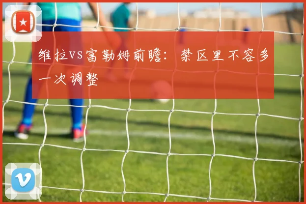 维拉vs富勒姆前瞻：禁区里不容多一次调整