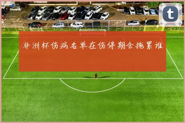 非洲杯伤病名单在伤停期会拖累谁