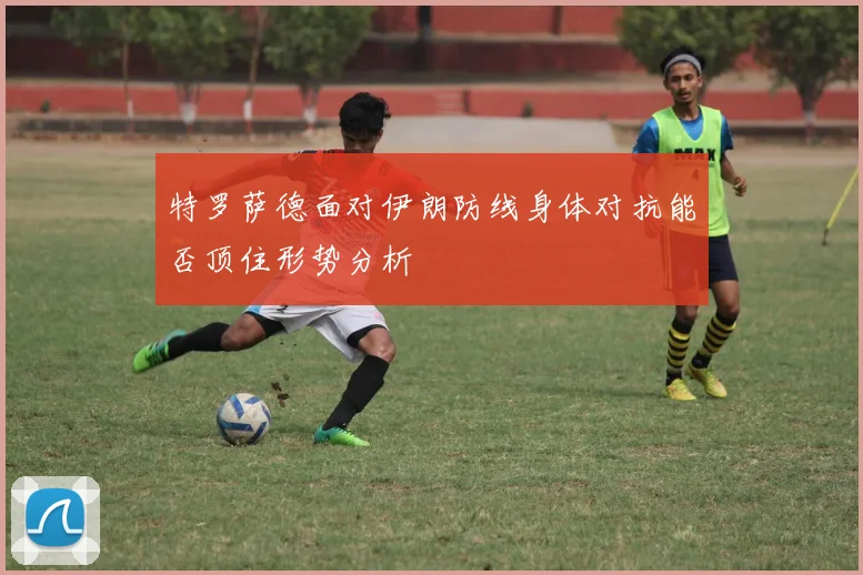 特罗萨德面对伊朗防线身体对抗能否顶住形势分析