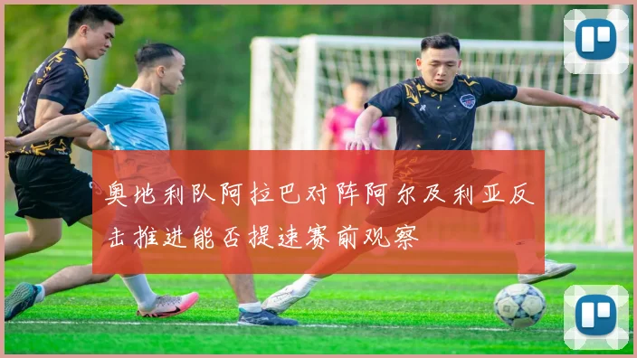 奥地利队阿拉巴对阵阿尔及利亚反击推进能否提速赛前观察