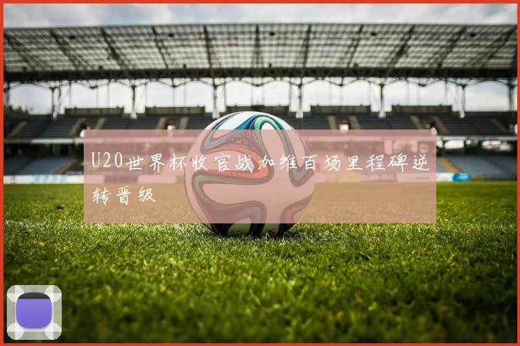 U20世界杯收官战加维百场里程碑逆转晋级