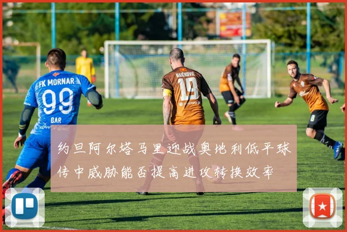 约旦阿尔塔马里迎战奥地利低平球传中威胁能否提高进攻转换效率