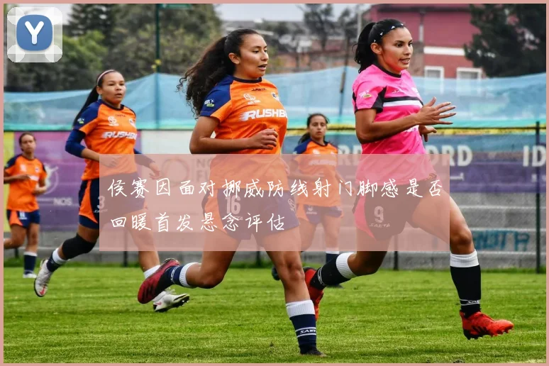 侯赛因面对挪威防线射门脚感是否回暖首发悬念评估