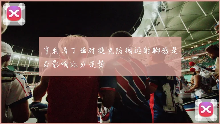 亨利马丁面对捷克防线远射脚感是否影响比分走势