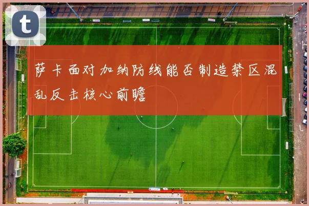 萨卡面对加纳防线能否制造禁区混乱反击核心前瞻