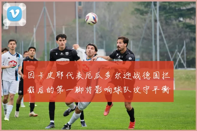 因卡皮耶代表厄瓜多尔迎战德国拦截后的第一脚将影响球队攻守平衡