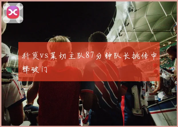 科莫vs莱切主队87分钟队长挑传中锋破门
