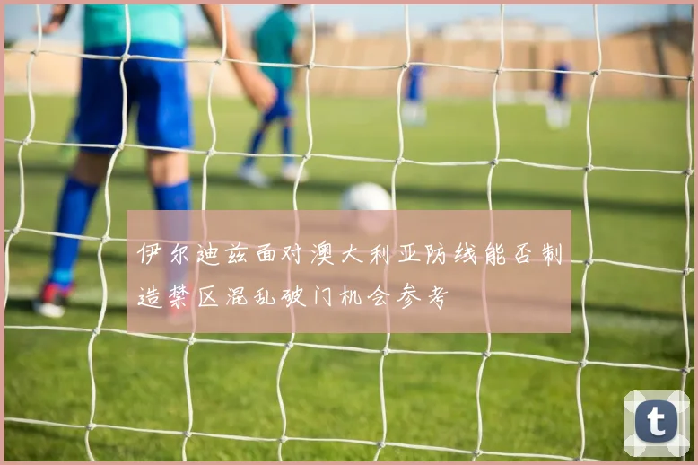 伊尔迪兹面对澳大利亚防线能否制造禁区混乱破门机会参考