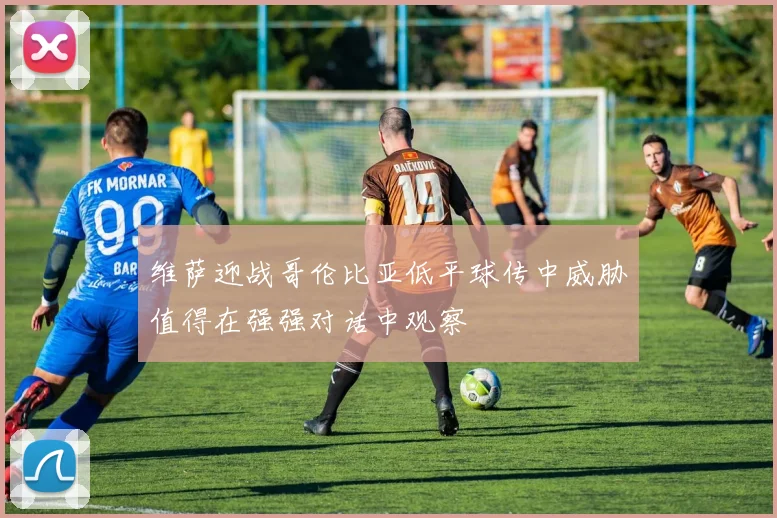 维萨迎战哥伦比亚低平球传中威胁值得在强强对话中观察