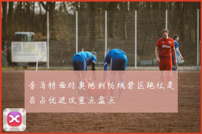 奈马特面对奥地利防线禁区跑位是否占优进攻重点盘点