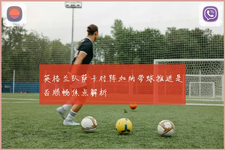 英格兰队萨卡对阵加纳带球推进是否顺畅焦点解析