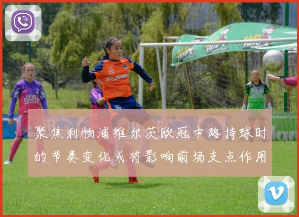 聚焦利物浦维尔茨欧冠中路持球时的节奏变化或将影响前场支点作用